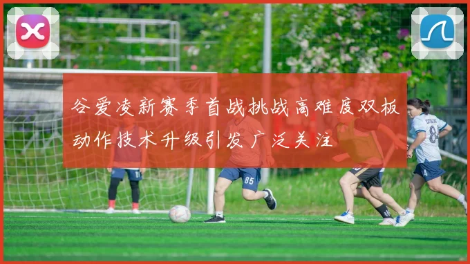 谷爱凌新赛季首战挑战高难度双板动作技术升级引发广泛关注