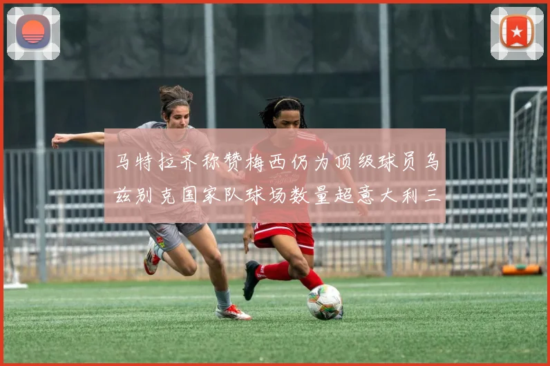马特拉齐称赞梅西仍为顶级球员乌兹别克国家队球场数量超意大利三倍