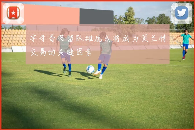字母哥若留队雄鹿或将成为莫兰特交易的关键因素