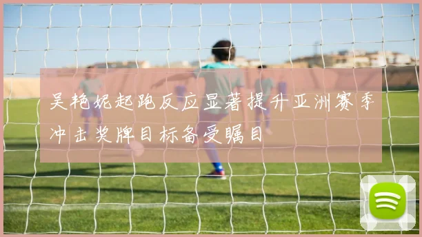 吴艳妮起跑反应显著提升亚洲赛季冲击奖牌目标备受瞩目