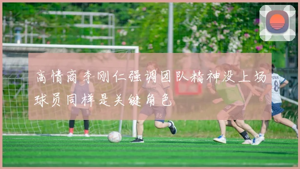 高情商李刚仁强调团队精神没上场球员同样是关键角色