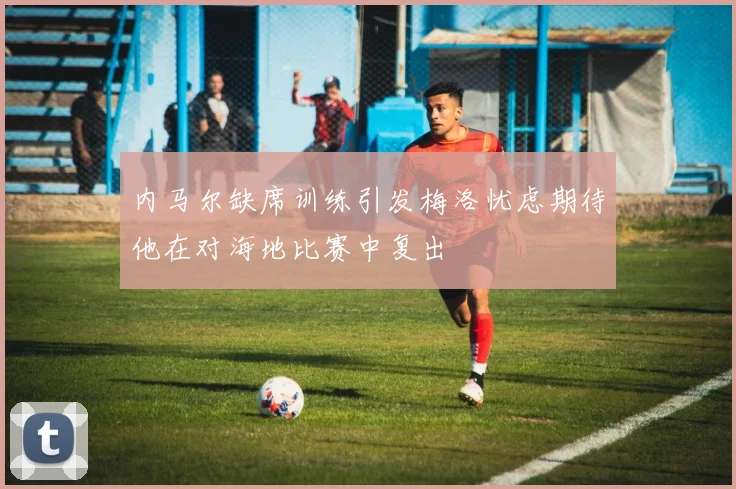 内马尔缺席训练引发梅洛忧虑期待他在对海地比赛中复出