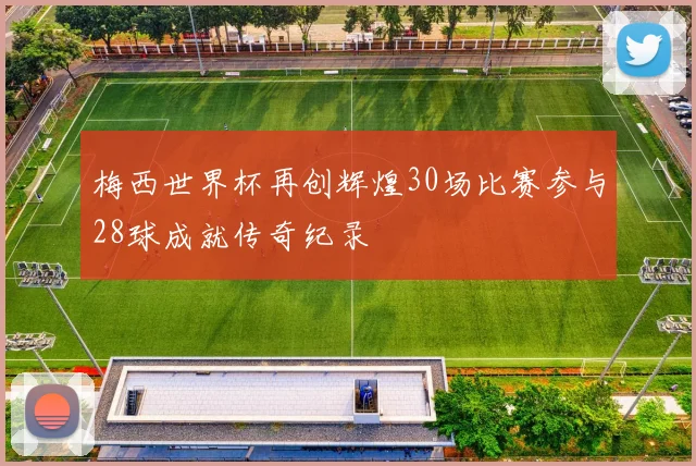 梅西世界杯再创辉煌30场比赛参与28球成就传奇纪录