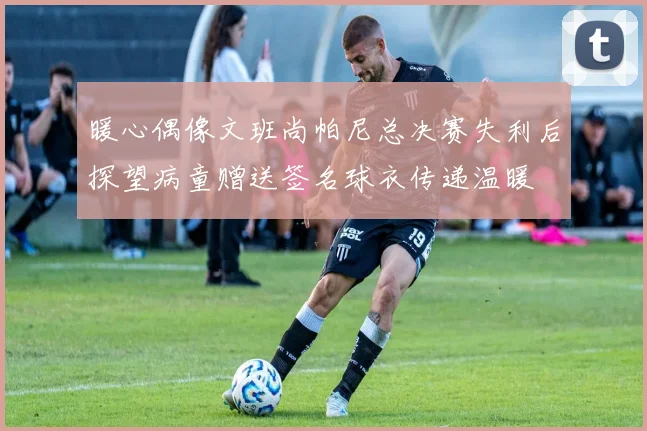 暖心偶像文班尚帕尼总决赛失利后探望病童赠送签名球衣传递温暖