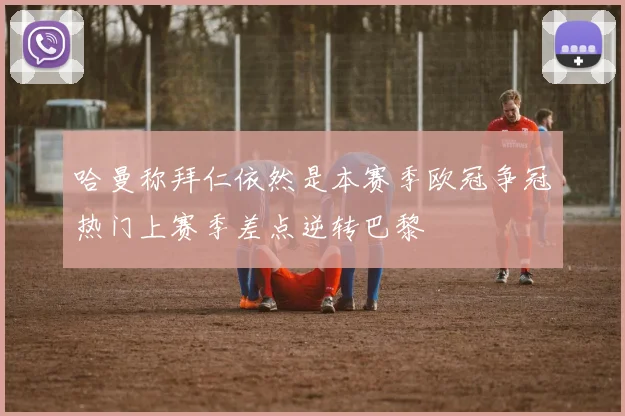 哈曼称拜仁依然是本赛季欧冠争冠热门上赛季差点逆转巴黎