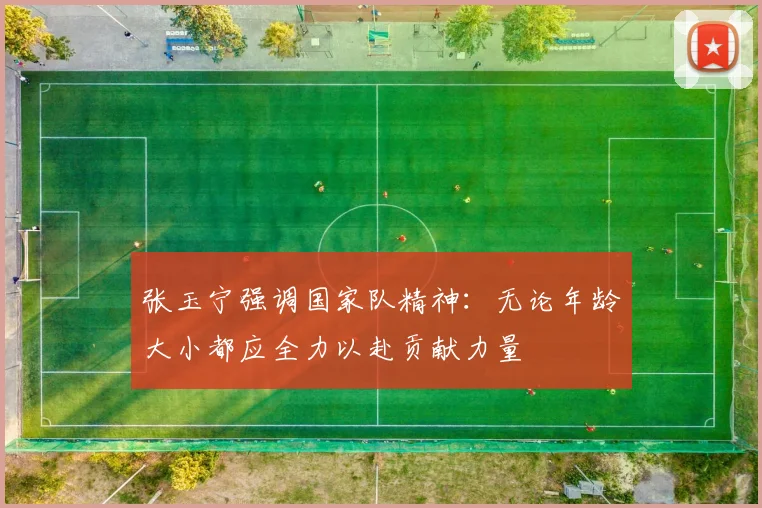 张玉宁强调国家队精神：无论年龄大小都应全力以赴贡献力量