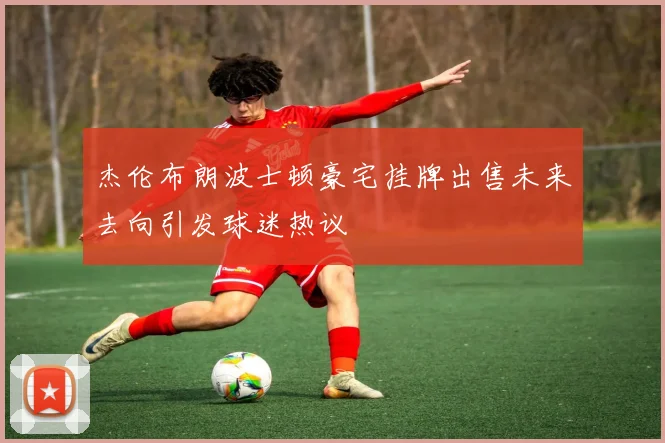 杰伦布朗波士顿豪宅挂牌出售未来去向引发球迷热议