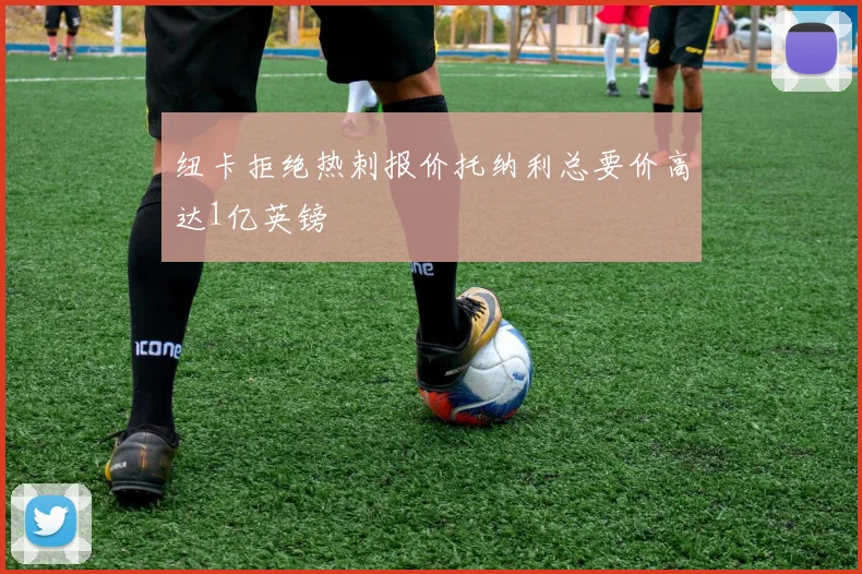 纽卡拒绝热刺报价托纳利总要价高达1亿英镑