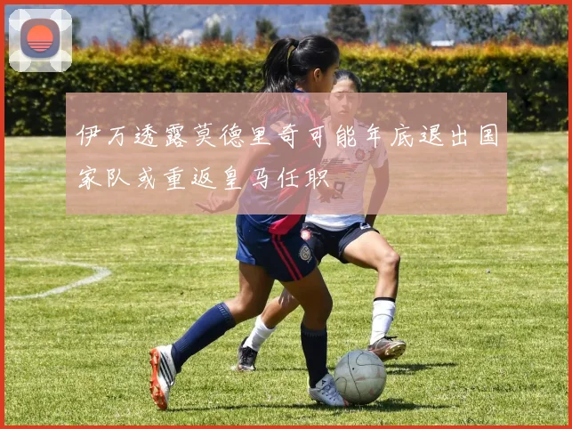 伊万透露莫德里奇可能年底退出国家队或重返皇马任职