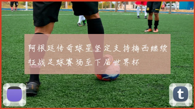 阿根廷传奇球星坚定支持梅西继续征战足球赛场至下届世界杯